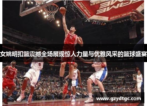 女姚明扣篮震撼全场展现惊人力量与优雅风采的篮球盛宴