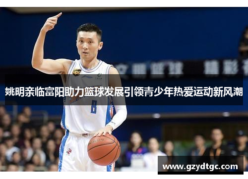 姚明亲临富阳助力篮球发展引领青少年热爱运动新风潮