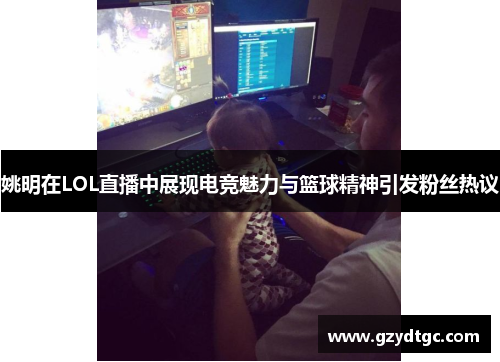 姚明在LOL直播中展现电竞魅力与篮球精神引发粉丝热议
