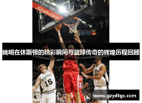 姚明在休斯顿的精彩瞬间与篮球传奇的辉煌历程回顾