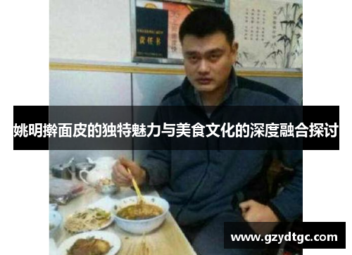 姚明擀面皮的独特魅力与美食文化的深度融合探讨