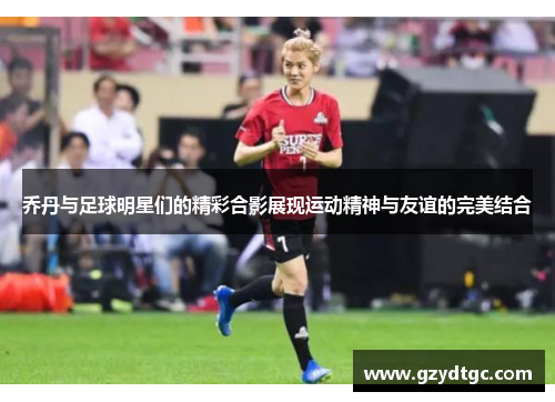 乔丹与足球明星们的精彩合影展现运动精神与友谊的完美结合