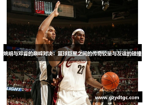 姚明与邓肯的巅峰对决：篮球巨星之间的传奇较量与友谊的碰撞