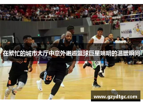 在繁忙的城市大厅中意外邂逅篮球巨星姚明的温暖瞬间