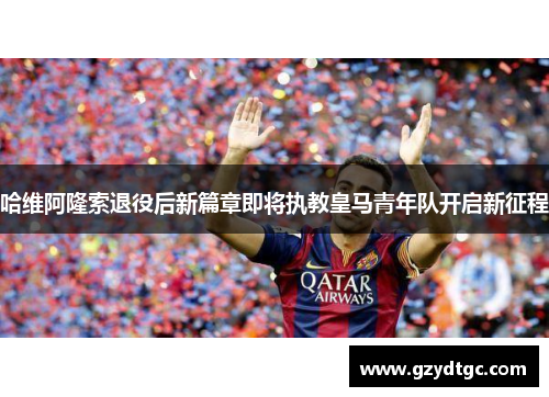 哈维阿隆索退役后新篇章即将执教皇马青年队开启新征程