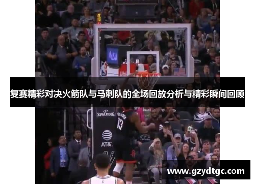 复赛精彩对决火箭队与马刺队的全场回放分析与精彩瞬间回顾